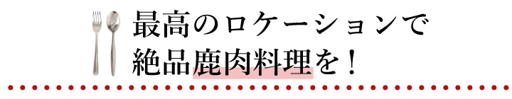 最高のロケーションで　絶品鹿肉料理を！