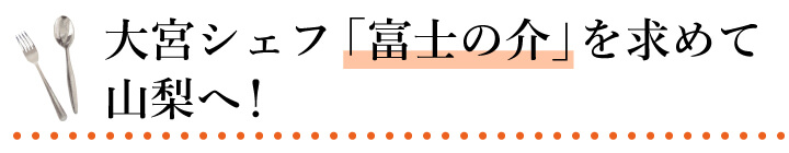 大宮シェフ 「富士の介」を求めて山梨へ！