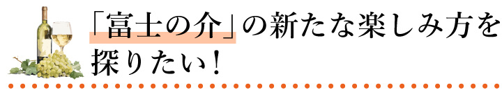 「富士の介」の新たな楽しみ方を探りたい！