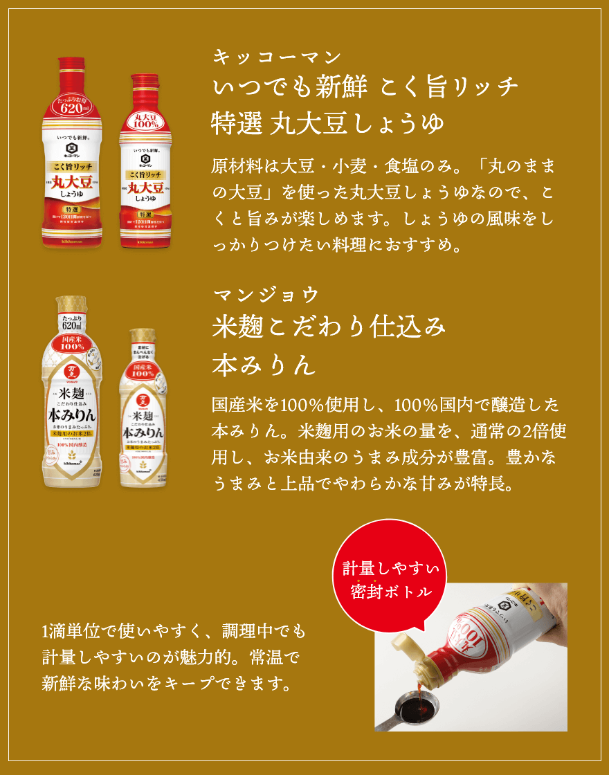 ふだんのおかずにも、年末年始のおもてなし料理にも！キッコーマンいつでも新鮮 こく旨リッチ特選 丸大豆しょうゆ。原材料は大豆・小麦・食塩のみ。「丸のままの大豆」を使った丸大豆しょうゆなので、こくと旨みが楽しめます。しょうゆの風味をしっかりつけたい料理におすすめ。マンジョウ米麹こだわり仕込み本みりん。国産米を100％使用し、100％国内で醸造した本みりん。米麹用のお米の量を、通常の2倍使用し、お米由来のうまみ成分が豊富。豊かなうまみと上品でやわらかな甘みが特長。