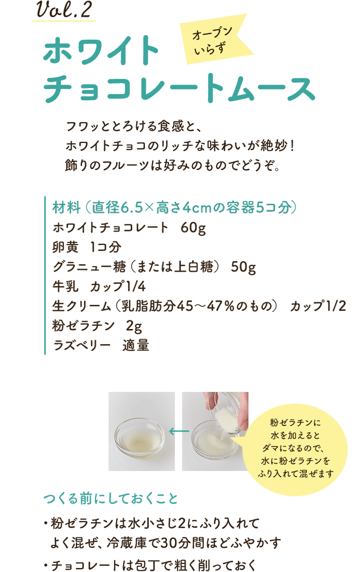 vol.2オーブンいらずホワイトチョコレートムース。フワッととろける食感と、ホワイトチョコのリッチな味わいが絶妙！　飾りのフルーツは好みのものでどうぞ。材料（直径6.5×高さ4cmの容器5コ分）：ホワイトチョコレート：60g、卵黄：1コ分、グラニュー糖（または上白糖）：50g、牛乳：カップ1/4、生クリーム（乳脂肪分45～47％のもの）、カップ1/2、粉ゼラチン：2g、ラズベリー：適量。飯塚さん）粉ゼラチンに水を加えるとダマになるので、水に粉ゼラチンをふり入れて混ぜます。つくる前にしておくこと：・粉ゼラチンは水小さじ2にふり入れてよく混ぜ、冷蔵庫で30分間ほどふやかす・チョコレートは包丁で粗く削っておく